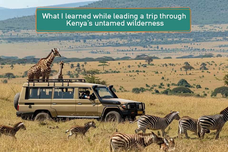 What I learned while leading a trip through Kenya’s untamed wilderness